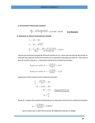 78
CONCRETO ARMADO 2
3. ¿Es necesario refuerzo por cortante?
Si es Necesario
4. Seleccione el refuerzo horizontal por cortante
Intente convarillashorizontalesde diferente tamañocon Av = áreas transversalesde dosvarillas.Se
colocarán dos capas de varillashorizontalesconla separacióncalculada,por tanto Av = dos vecesel
área de la varilla. Calcule s2 = separación vertical entre estribos horizontales.
Separación vertical máxima entre estribos horizontales
donde Ag = espesorde la pared multiplicado por la separación vertical entre estribos horizontales
que es mayor que el valor mínimo de ρn de 0.0025 permitida por el código.
 