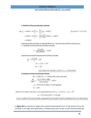 79
CONCRETO ARMADO 2
Usar estribos #4 horizontal a cada 12”_ c.a c. vertical
5. Diseñe el refuerzovertical por cortante
Supongavarillasverticalescerradasdel #4con Av = área transversal de dosvarillas ycon
s = separaciónhorizontal entreestribosverticales.
Separaciónhorizontal máximaentre estribosverticales
6. Diseñarel refuerzovertical por Flexión
La figura 18.8 se muestra un croquis de la sección transversal del muro. Si este mismo muro se ha
sometido a una carga axial significativa, el método usado para calcular As para flexión tendría que
 