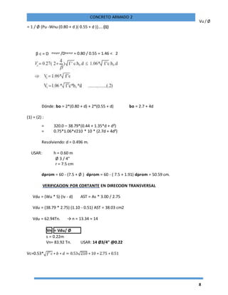8
CONCRETO ARMADO 2
Vu / Ø
= 1 / Ø {Pu -Wnu (0.80 + d )( 0.55 + d )}…..(1)
Dónde: bo = 2*(0.80 + d) + 2*(0.55 + d) bo = 2.7 + 4d
(1) = (2) :
= 320.0 – 38.79*(0.44 + 1.35*d + d²)
= 0.75*1.06*√210 * 10 * (2.7d + 4d²)
Resolviendo: d = 0.496 m.
USAR: h = 0.60 m
Ø 3 / 4"
r = 7.5 cm
dprom = 60 - (7.5 + Ø ) dprom = 60 - ( 7.5 + 1.91) dprom = 50.59 cm.
VERIFICACION POR CORTANTE EN DIRECCION TRANSVERSAL
Vdu = (Wu * S) (Iv - d) AST = As * 3.00 / 2.75
Vdu = (38.79 * 2.75) (1.10 - 0.51) AST = 38.03 cm2
Vdu = 62.94Tn. → n = 13.34 ≈ 14
Vn = Vdu/ Ø
s = 0.22m
Vn= 83.92 Tn. USAR: 14 Ø3/4" @0.22
Vc=0.53*√ 𝑓′ 𝑐 ∗ 𝑏 ∗ 𝑑 = 0.53√210 ∗ 10 ∗ 2.75 ∗ 0.51
β c = D mayor /Dmenor = 0.80 / 0.55 = 1.46 < 2
 