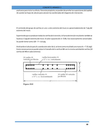 80
CONCRETO ARMADO 2
analizarse paraincluirsuefecto.Paraeste propósito,se puedendesarrollarlassuposicionesdelcapítulo
10 usando las hojas de cálculo para calcular las coordenadas del diagrama de interacción.
El centroide del grupo de varillas en uno u otro extremo del muro es aproximadamente de 7 plg del
extremo del muro.
Suponiendoque se producentodaslas varillasde la tensión,lafuerzade tensiónresultante tambiénse
localiza a 7 plg del extremo del muro. El valor supuesto de d = 0.8lw fue excesivamente conservador.
Se puede tomar como 120 − 7 = 113 plg.
Analizandoel cálculopara As usandoeste valor de d, se tiene comoresultadouna nueva As = 7.32 plg2.
Como consecuenciase puede reducirel tamaño de la varillaal #8 con la misma cantidadde varillas(10
varillas del #8 en cada extremo).
 
