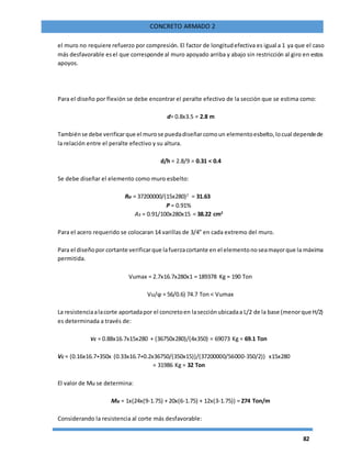 82
CONCRETO ARMADO 2
el muro no requiere refuerzo por compresión. El factor de longitudefectiva es igual a 1 ya que el caso
más desfavorable esel que corresponde al muro apoyado arriba y abajo sin restricción al giro en estos
apoyos.
Para el diseño por flexión se debe encontrar el peralte efectivo de la sección que se estima como:
d= 0.8x3.5 = 2.8 m
Tambiénse debe verificarque el murose puedadiseñarcomoun elementoesbelto,locual dependede
la relación entre el peralte efectivo y su altura.
d/h = 2.8/9 = 0.31 < 0.4
Se debe diseñar el elemento como muro esbelto:
Ru = 37200000/(15x280)2
= 31.63
Ρ = 0.91%
As = 0.91/100x280x15 = 38.22 cm2
Para el acero requerido se colocaran 14 varillas de 3/4” en cada extremo del muro.
Para el diseñopor cortante verificarque lafuerzacortante en el elementonoseamayorque la máxima
permitida.
Vumax = 2.7x16.7x280x1 = 189378 Kg = 190 Ton
Vu/ϕ = 56/0.6) 74.7 Ton < Vumax
La resistenciaalacorte aportadapor el concretoen lasecciónubicadaa L/2 de la base (menorque H/2)
es determinada a través de:
Vc = 0.88x16.7x15x280 + (36750x280)/(4x350) = 69073 Kg = 69.1 Ton
Vc = (0.16x16.7+350x (0.33x16.7+0.2x36750/(350x15))/(37200000/56000-350/2)) x15x280
= 31986 Kg = 32 Ton
El valor de Mu se determina:
Mu = 1x(24x(9-1.75) + 20x(6-1.75) + 12x(3-1.75)) = 274 Ton/m
Considerando la resistencia al corte más desfavorable:
 