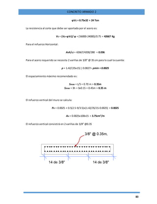 83
CONCRETO ARMADO 2
ϕVc = 0.75x32 = 24 Ton
La resistencia al corte que debe ser aportada por el acero es:
Vs = (Vu-ϕVc)/ ϕ = (56000-24000)/0.75 = 42667 Kg
Para el refuerzo Horizontal:
Avh/s2 = 42667/4200/280 = 0.036
Para el acero requerido se necesita 2 varillas de 3/8” @ 35 cm para lo cual la cuantía:
ρ = 1.42/(35x15) ) 0.0027> ρmin = 0.0025
El espaciamiento máximo recomendado es:
Smax = L/5 = 0.70 m > 0.35m
Smax = 3h = 3x0.15 = 0.45m > 0.35 m
El refuerzo vertical del muro se calcula:
Ρn = 0.0025 + 0.5(2.5-9/3.5)x(1.42/35/15-0.0025) = 0.0025
Av = 0.0025x100x15 = 3.75cm2
/m
El refuerzo vertical consistirá en 2 varillas de 3/8” @0.35
 