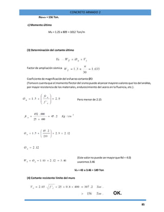 85
CONCRETO ARMADO 2
Numin = 156 Ton.
c) Momento último
Mu = 1.25 x 809 = 1012 Ton/m
(3) Determinación del cortante último
Factor de ampliación sísmica
Coeficiente de magnificacióndel esfuerzocortante ØO
(Tomaen cuentaque el momentoflectordel sismopuede alcanzarmayoresvaloresque losdel análisis,
por mayor resistencia de los materiales, endurecimiento del acero en la fluencia, etc.).
Pero menor de 2.15
(Este valorno puede sermayorque Rd = 4.0)
usaremos3.46
Vu = 43 x 3.46 = 149 Ton
(4) Cortante resistente límite del muro
 
