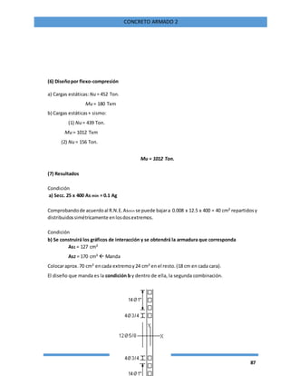 87
CONCRETO ARMADO 2
(6) Diseñopor flexo-compresión
a) Cargas estáticas:Nu = 452 Ton.
Mu = 180 Txm
b) Cargas estáticas+ sismo:
(1) Nu = 439 Ton.
Mu = 1012 Txm
(2) Nu = 156 Ton.
Mu = 1012 Ton.
(7) Resultados
Condición
a) Secc. 25 x 400 As min = 0.1 Ag
Comprobandode acuerdoal R.N.E.Asmin se puede bajara 0.008 x 12.5 x 400 = 40 cm² repartidosy
distribuidossimétricamente enlosdosextremos.
Condición
b) Se construirá los gráficos de interacción y se obtendrá la armadura que corresponda
As1 = 127 cm²
As2 = 170 cm²  Manda
Colocaraprox.70 cm² encada extremoy24 cm² en el resto.(18 cm en cada cara).
El diseño que manda es la condición b y dentro de ella, la segunda combinación.
 