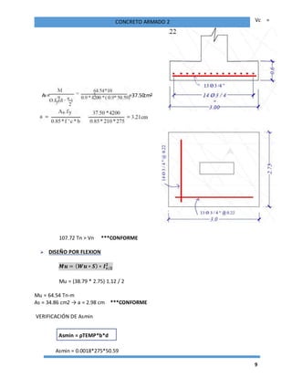 9
CONCRETO ARMADO 2 Vc =
107.72 Tn > Vn ***CONFORME
 DISEÑO POR FLEXION
𝑴𝒖 = ( 𝑾𝒖 ∗ 𝑺) ∗ 𝑰 𝒗/𝟐
𝟐
Mu = (38.79 * 2.75) 1.12 / 2
Mu = 64.54 Tn-m
As = 34.86 cm2 → a = 2.98 cm ***CONFORME
VERIFICACIÓN DE Asmin
Asmin = 0.0018*275*50.59
Asmin = ρTEMP*b*d
As = =37.50cm²
 