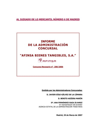 AL JUZGADO DE LO MERCANTIL NÚMERO 6 DE MADRID
INFORME
DE LA ADMINISTRACIÓN
CONCURSAL
"AFINSA BIENES TANGIBLES, S.A.”
Concurso Necesario nº 208/2006
Emitido por los Administradores Concursales:
D. JAVIER DÍAZ-GÁLVEZ DE LA CÁMARA
D. BENITO AGÜERA MARÍN
Dª. ANA FERNÁNDEZ-DAZA ÁLVAREZ
en representación del acreedor
AGENCIA ESTATAL DE LA ADMINISTRACIÓN TRIBUTARIA
Madrid, 29 de Marzo de 2007
 