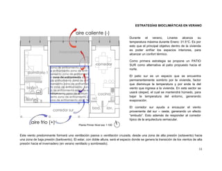 ESTRATEGÍAS BIOCLIMÁTICAS EN VERANO


                                                                                 Durante    el   verano,     Linares    alcanza    su
                                                                                 temperatura máxima durante Enero: 31.5°C. Es por
                                                                                 esto que el principal objetivo dentro de la vivienda
                                                                                 es poder enfriar los espacios interiores, para
                                                                                 alcanzar un confort térmico.

                                                                                 Como primera estrategia se propone un PATIO
                                                                                 SUR como alternativa al patio propuesto hacia el
                                                                                 norte.

                                                                                 El patio sur es un espacio que se encuentra
                                                                                 permanentemente sombrío por la vivienda, factor
                                                                                 que disminuye la temperatura y por ende la del
                                                                                 viento que ingresa a la vivienda. En este sector se
                                                                                 usará césped, el cual se mantendrá húmedo, para
                                                                                 bajar la temperatura del entorno, generando
                                                                                 evaporación.

                                                                                 El corredor sur ayuda a encauzar el viento
                                                                                 proveniente del sur – oeste, generando un efecto
                                                                                 “embudo”. Esto además de responder al corredor
                                                                                 típico de la arquitectura vernacular.
                                           Planta Primer Nivel esc 1:100



Este viento predominante formará una ventilación pasiva o ventilación cruzada, desde una zona de alta presión (sotavento) hacia
una zona de baja presión (barlovento). El estar, con doble altura, será el espacio donde se genera la transición de los vientos de alta
presión hacia el invernadero (en verano ventilado y sombreado).
                                                                                                                                    11
 