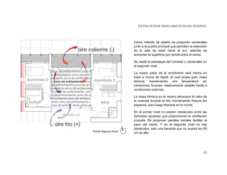 ESTRATEGÍAS BIOCLIMÁTICAS EN VERANO




                       Como método de diseño se proponen ventanales
                       junto a la puerta principal que permitan la extensión
                       de la sala de estar hacia el sur, además de
                       aumentar la superficie por donde entra el viento.

                       Se repite la estrategia del corredor y ventanales en
                       el segundo nivel.

                       La mayor parte de la envolvente está hecha en
                       base a muros de tapial, el cual posee gran masa
                       térmica, manteniendo una temperatura sin
                       variaciones bruscas, relativamente estable frente a
                       condiciones externas.

                       La masa térmica en el verano almacena el calor de
                       la vivienda durante el día, manteniendo frescos los
                       espacios, para luego liberarla en la noche.

                       En el primer nivel no existen obstáculos entre las
                       fachadas opuestas que proporcionan la ventilación
                       cruzada. Se proponen paneles móviles facilitar el
                       paso del viento. Y en el segundo nivel no hay
                       obstáculos, solo una baranda que no supera los 90
Planta Segundo Nivel
                       cm de alto.




                                                                         12
 