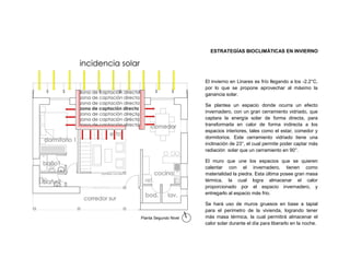 ESTRATEGÍAS BIOCLIMÁTICAS EN INVIERNO




                       El invierno en Linares es frío llegando a los -2.2°C,
                       por lo que se propone aprovechar al máximo la
                       ganancia solar.

                       Se plantea un espacio donde ocurra un efecto
                       invernadero, con un gran cerramiento vidriado, que
                       captara la energía solar de forma directa, para
                       transformarla en calor de forma indirecta a los
                       espacios interiores, tales como el estar, comedor y
                       dormitorios. Este cerramiento vidriado tiene una
                       inclinación de 23°, el cual permite poder captar más
                       radiación solar que un cerramiento en 90°.

                       El muro que une los espacios que se quieren
                       calentar con el invernadero, tienen como
                       materialidad la piedra. Esta última posee gran masa
                       térmica, la cual logra almacenar el calor
                       proporcionado por el espacio invernadero, y
                       entregarlo al espacio más frio.

                       Se hará uso de muros gruesos en base a tapial
                       para el perímetro de la vivienda, logrando tener
Planta Segundo Nivel   más masa térmica, la cual permitirá almacenar el
                       calor solar durante el día para liberarlo en la noche.

                                                                           14
 