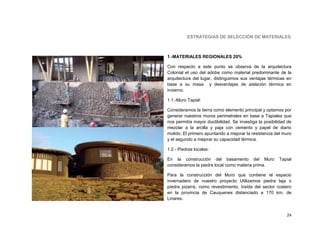 ESTRATEGIAS DE SELECCIÓN DE MATERIALES



1.-MATERIALES REGIONALES 20%

Con respecto a este punto se observa de la arquitectura
Colonial el uso del adobe como material predominante de la
arquitectura del lugar, distinguimos sus ventajas térmicas en
base a su masa y desventajas de aislación térmica en
invierno.

1.1.-Muro Tapial:

Consideramos la tierra como elemento principal y optamos por
generar nuestros muros perimetrales en base a Tapiales que
nos permitía mayor ductibilidad. Se investiga la posibilidad de
mezclar a la arcilla y paja con cemento y papel de diario
molido. El primero apuntando a mejorar la resistencia del muro
y el segundo a mejorar su capacidad térmica.

1.2.- Piedras locales:

En la construcción del basamento del Muro               Tapial
consideramos la piedra local como materia prima.

Para la construcción del Muro que contiene el espacio
invernadero de nuestro proyecto Utilizamos piedra laja o
piedra pizarra, como revestimiento, traída del sector costero
en la provincia de Cauquenes distanciado a 170 km. de
Linares.


                                                            24
 