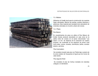 ESTRATEGIAS DE SELECCIÓN DE MATERIALES



1.3.- Madera

Utilizamos el Hualle local para la construcción de nuestras
Vigas reticuladas, Marcos de puertas, puertas interiores y
exteriores. Este material será reciclado de la demolición de
viviendas coloniales en el centro urbano de Linares.

1.4.- Pisos:

Piso Batuco:

En revestimientos de pisos se utiliza el Piso Batuco de
Arcilla Cocida producto abundante en esta zona en la
salida norte de Linares en el sector denominado “Las
obras” a 4 km. de distancia de la ubicación de nuestro
proyecto. Se contempló en los espacios de primer nivel
como estar, cocina, comedor, dormitorios, baños, corredor
exterior, servicios.

Piso Invernadero:

Se considera revestir este piso con Piedra laja o pizarra de
la zona costera de Cauquenes al igual que los muros de
este recinto.

Piso segundo Nivel:

Se considera el piso de Coihue reciclado de viviendas
antiguas en demolición.
                                                         25
 