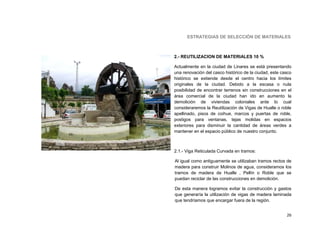 ESTRATEGIAS DE SELECCIÓN DE MATERIALES



2.- REUTILIZACION DE MATERIALES 10 %

Actualmente en la ciudad de Linares se está presentando
una renovación del casco histórico de la ciudad, este casco
histórico se extiende desde el centro hacia los límites
originales de la ciudad. Debido a la escasa o nula
posibilidad de encontrar terrenos sin construcciones en el
área comercial de la ciudad han ido en aumento la
demolición de viviendas coloniales ante lo cual
consideraremos la Reutilización de Vigas de Hualle o roble
apellinado, pisos de coihue, marcos y puertas de roble,
postigos para ventanas, tejas molidas en espacios
exteriores para disminuir la cantidad de áreas verdes a
mantener en el espacio público de nuestro conjunto.



2.1.- Viga Reticulada Curvada en tramos:

Al igual como antiguamente se utilizaban tramos rectos de
madera para construir Molinos de agua, consideramos los
tramos de madera de Hualle , Pellín o Roble que se
puedan reciclar de las construcciones en demolición.

De esta manera logramos evitar la construcción y gastos
que generaría la utilización de vigas de madera laminada
que tendríamos que encargar fuera de la región.


                                                        26
 