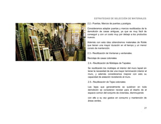 ESTRATEGIAS DE SELECCIÓN DE MATERIALES

2.2.- Puertas, Marcos de puertas y postigos.

Consideramos adaptar puertas y marcos reutilizados de la
demolición de casas antiguas, ya que es muy fácil de
conseguir y con un costo muy por debajo a los productos
nuevos.

Además con esta idea obtendremos materiales de Roble
que tienen una mayor duración en el tiempo y un menor
consto de mantención.

2.3.- Reutilización de Ventanas y ventanales.

Reciclaje de casas coloniales

2.4.- Reutilización de Moldajes de Tapiales:

Se reutilizarán los moldajes al interior del muro tapial sin
tener la necesidad de dar una mayor terminación interior al
muro, y además consideramos mejorar con esto su
capacidad de aislación revistiendo el muro.

2.5.- Reutilización de Tejas coloniales

Las tejas que generalmente se quiebran en toda
demolición se consideran reciclar para el diseño de el
espacio común del conjunto de viviendas, disminuyendo

con ello a su vez gastos en consumo y mantención de
áreas verdes.


                                                         27
 