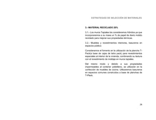 ESTRATEGIAS DE SELECCIÓN DE MATERIALES



3.- MATERIAL RECICLADO 20%

3.1.- Los muros Tapiales los consideramos híbridos ya que
incorporaremos a su masa un % de papel de diario molido
reciclado para mejorar sus propiedades térmicas.

3.2.- Muebles y revestimientos interiores, basureros en
espacios público:

Consideramos el fomento en la utilización de la plancha T-
Pack(a base de cajas de tetra pack) para revestimientos
especiales al interior de la vivienda, combinando su textura
con el revestimiento de moldaje en muros tapiales.

Del mismo modo y debido a sus propiedades
impermeables al contener polietileno, se utilizarán en la
confección de muebles de cocina. Utilizaremos basureros
en espacios comunes construídos a base de planchas de
T-Plack.




                                                         28
 