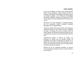 CONCLUSIONES

Si bien las estrategias de diseño fueron preponderantes
dentro de las propuestas, nuestro estudio nos llevo a
conceptos más básicos y elementales a considerar, quizás
una mirada al pasado y a la reutilización de estrategias
vernáculas, materiales, espacios y conceptos que se han
venido utilizando por años adaptándose al clima de la zona
central.

Descubrimos en estas estrategias y materiales falencias
que nos propusimos mejorar mezclando diferentes
estrategias que se complementaran.

Nada de lo anterior tendría mayor sentido sino hubiésemos
considerado desde un inicio, utilizar recursos materiales
del lugar y el reciclaje de otros que formaron parte de
nuestro estudio de viviendas intrínsecas del lugar que han
ido perdiendo su espacio en post del desarrollo económico
local.

Consideramos también el esfuerzo de diseñar una
estructura de cubierta que nos resultara además de
sustentable, que tuviese la capacidad de contener en su
exterior un techo verde y de este modo devolver a su vez
el área verde restada del terreno para el emplazamiento
de nuestro conjunto de viviendas.

Además del uso de materiales reciclados, se propuso
como principal idea, el hecho de tener un patio de verano y
otro de invierno.

                                                        29
 