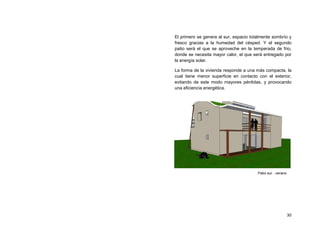 El primero se genera al sur, espacio totalmente sombrío y
fresco gracias a la humedad del césped. Y el segundo
patio será el que se aproveche en la temperada de frio,
donde se necesita mayor calor, el que será entregado por
la energía solar.

La forma de la vivienda responde a una más compacta, la
cual tiene menor superficie en contacto con el exterior,
evitando de este modo mayores pérdidas, y provocando
una eficiencia energética.




                                        Patio sur - verano




                                                             30
 