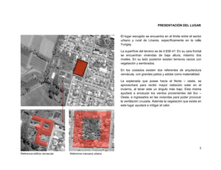 PRESENTACIÓN DEL LUGAR


                                                             El lugar escogido se encuentra en el límite entre el sector
                                                             urbano y rural de Linares, específicamente en la calle
                                                             Yungay.

                                                             La superficie del terreno es de 4.838 m². En su cara frontal
                                                             se encuentran viviendas de baja altura, máximo dos
                                                             niveles. En su lado posterior existen terrenos vacios con
                                                             vegetación y sembrados.

                                                             En los costados existen dos referentes de arquitectura
                                                             vernácula, con grandes patios y adobe como materialidad.

                                                             La explanada que posee hacia el Norte – oeste, se
                                                             aprovechará para recibir mayor radiación solar en el
                                                             invierno, al tener este un ángulo más bajo. Esta misma
                                                             ayudará a encauzar los vientos provenientes del Sur –
                                                             Oeste, e ingresarlos en las viviendas para poder provocar
                                                             la ventilación cruzada. Además la vegetación que existe en
                                                             este lugar ayudará a mitigar el calor.




                                                                                                                       5
Referencia edificio vernacular   Referencia manzana urbana
 