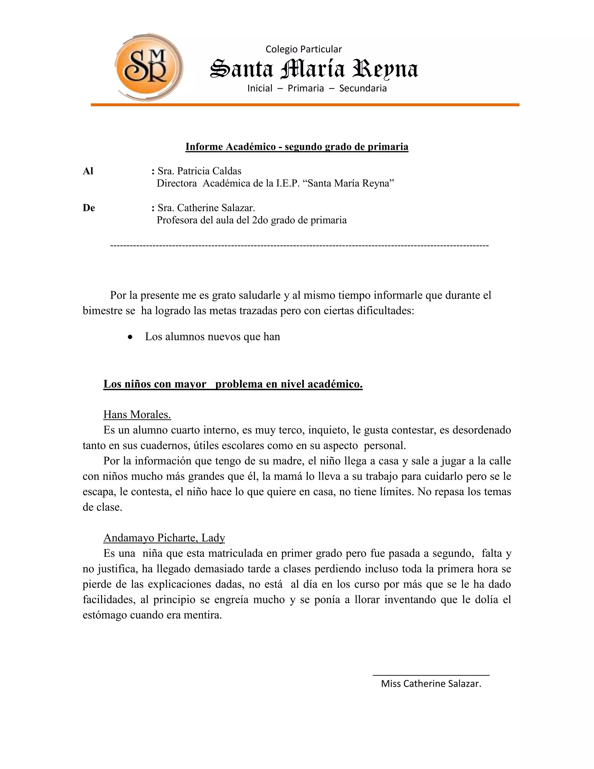 Colegio Particular

                                    Santa María Reyna
                                                Inicial – Primaria – Secundaria




                             Informe Académico - segundo grado de primaria

Al                : Sra. Patricia Caldas
                    Directora Académica de la I.E.P. “Santa María Reyna”

De                : Sra. Catherine Salazar.
                    Profesora del aula del 2do grado de primaria

      --------------------------------------------------------------------------------------------------------------------



     Por la presente me es grato saludarle y al mismo tiempo informarle que durante el
bimestre se ha logrado las metas trazadas pero con ciertas dificultades:

                Los alumnos nuevos que han



     Los niños con mayor problema en nivel académico.

     Hans Morales.
     Es un alumno cuarto interno, es muy terco, inquieto, le gusta contestar, es desordenado
tanto en sus cuadernos, útiles escolares como en su aspecto personal.
     Por la información que tengo de su madre, el niño llega a casa y sale a jugar a la calle
con niños mucho más grandes que él, la mamá lo lleva a su trabajo para cuidarlo pero se le
escapa, le contesta, el niño hace lo que quiere en casa, no tiene límites. No repasa los temas
de clase.

     Andamayo Picharte, Lady
     Es una niña que esta matriculada en primer grado pero fue pasada a segundo, falta y
no justifica, ha llegado demasiado tarde a clases perdiendo incluso toda la primera hora se
pierde de las explicaciones dadas, no está al día en los curso por más que se le ha dado
facilidades, al principio se engreía mucho y se ponía a llorar inventando que le dolía el
estómago cuando era mentira.



                                                                                      ______________________
                                                                                        Miss Catherine Salazar.
 