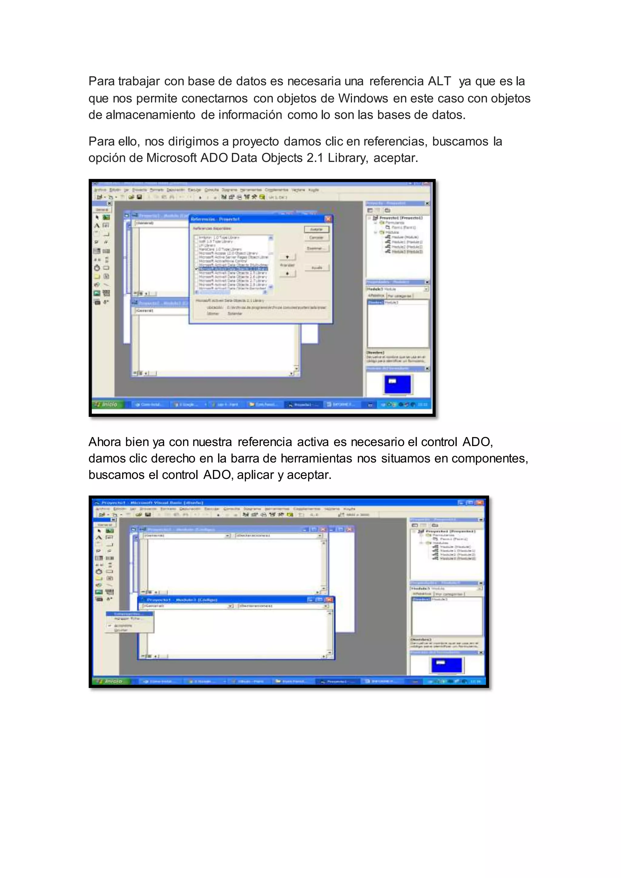 Para trabajar con base de datos es necesaria una referencia ALT ya que es la
que nos permite conectarnos con objetos de Windows en este caso con objetos
de almacenamiento de información como lo son las bases de datos.
Para ello, nos dirigimos a proyecto damos clic en referencias, buscamos la
opción de Microsoft ADO Data Objects 2.1 Library, aceptar.
Ahora bien ya con nuestra referencia activa es necesario el control ADO,
damos clic derecho en la barra de herramientas nos situamos en componentes,
buscamos el control ADO, aplicar y aceptar.
 