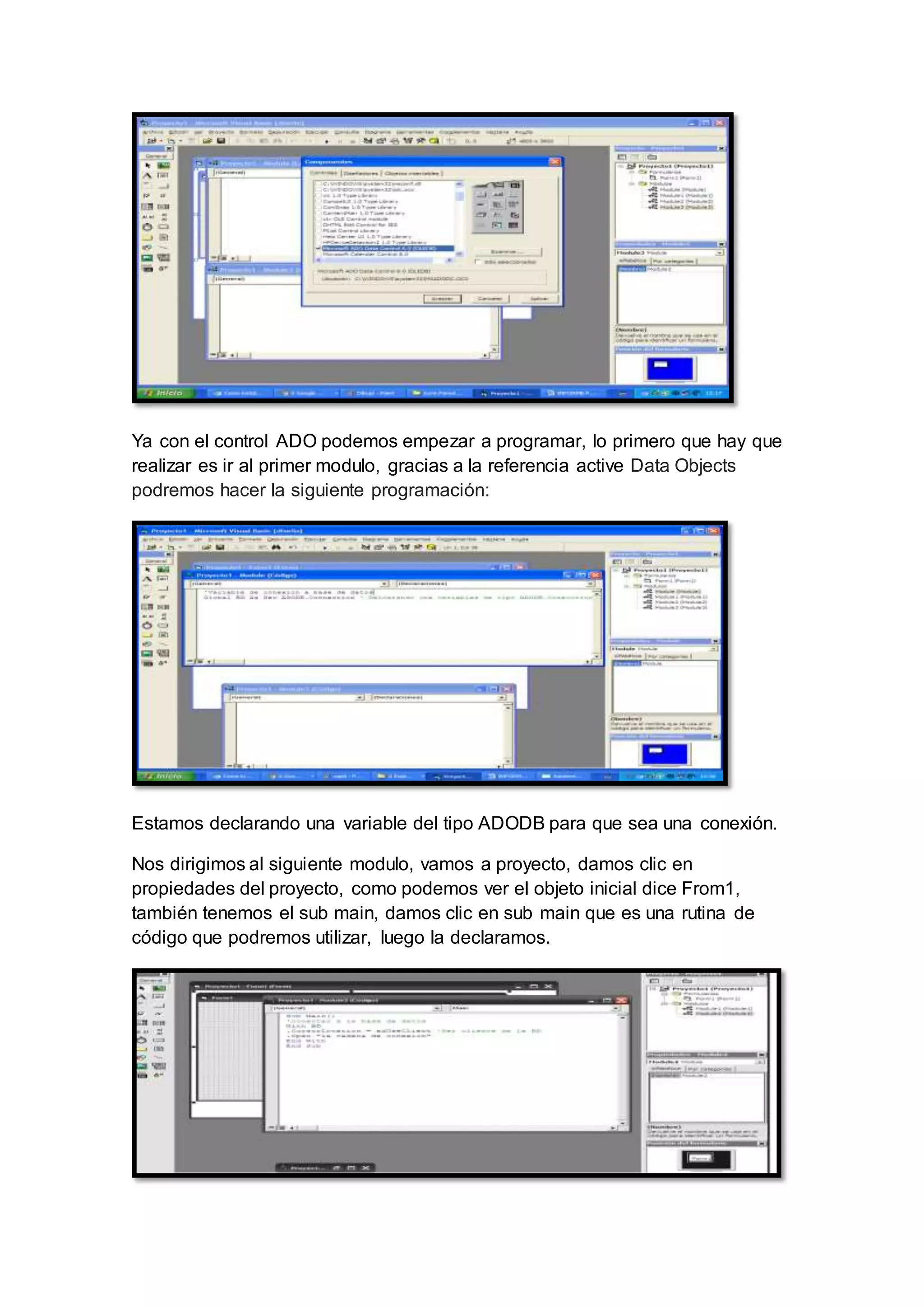 Ya con el control ADO podemos empezar a programar, lo primero que hay que
realizar es ir al primer modulo, gracias a la referencia active Data Objects
podremos hacer la siguiente programación:
Estamos declarando una variable del tipo ADODB para que sea una conexión.
Nos dirigimos al siguiente modulo, vamos a proyecto, damos clic en
propiedades del proyecto, como podemos ver el objeto inicial dice From1,
también tenemos el sub main, damos clic en sub main que es una rutina de
código que podremos utilizar, luego la declaramos.
 