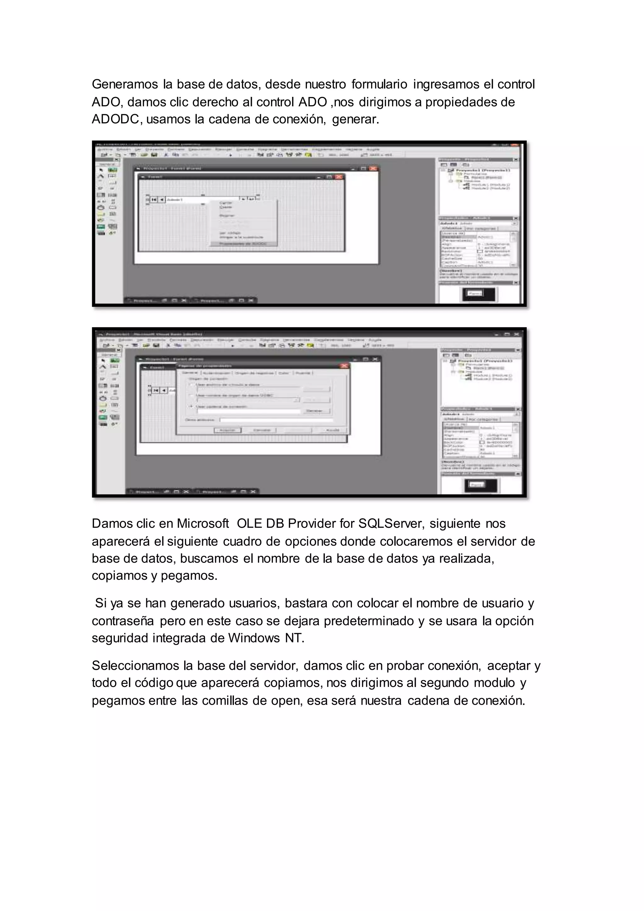 Generamos la base de datos, desde nuestro formulario ingresamos el control
ADO, damos clic derecho al control ADO ,nos dirigimos a propiedades de
ADODC, usamos la cadena de conexión, generar.
Damos clic en Microsoft OLE DB Provider for SQLServer, siguiente nos
aparecerá el siguiente cuadro de opciones donde colocaremos el servidor de
base de datos, buscamos el nombre de la base de datos ya realizada,
copiamos y pegamos.
Si ya se han generado usuarios, bastara con colocar el nombre de usuario y
contraseña pero en este caso se dejara predeterminado y se usara la opción
seguridad integrada de Windows NT.
Seleccionamos la base del servidor, damos clic en probar conexión, aceptar y
todo el código que aparecerá copiamos, nos dirigimos al segundo modulo y
pegamos entre las comillas de open, esa será nuestra cadena de conexión.
 
