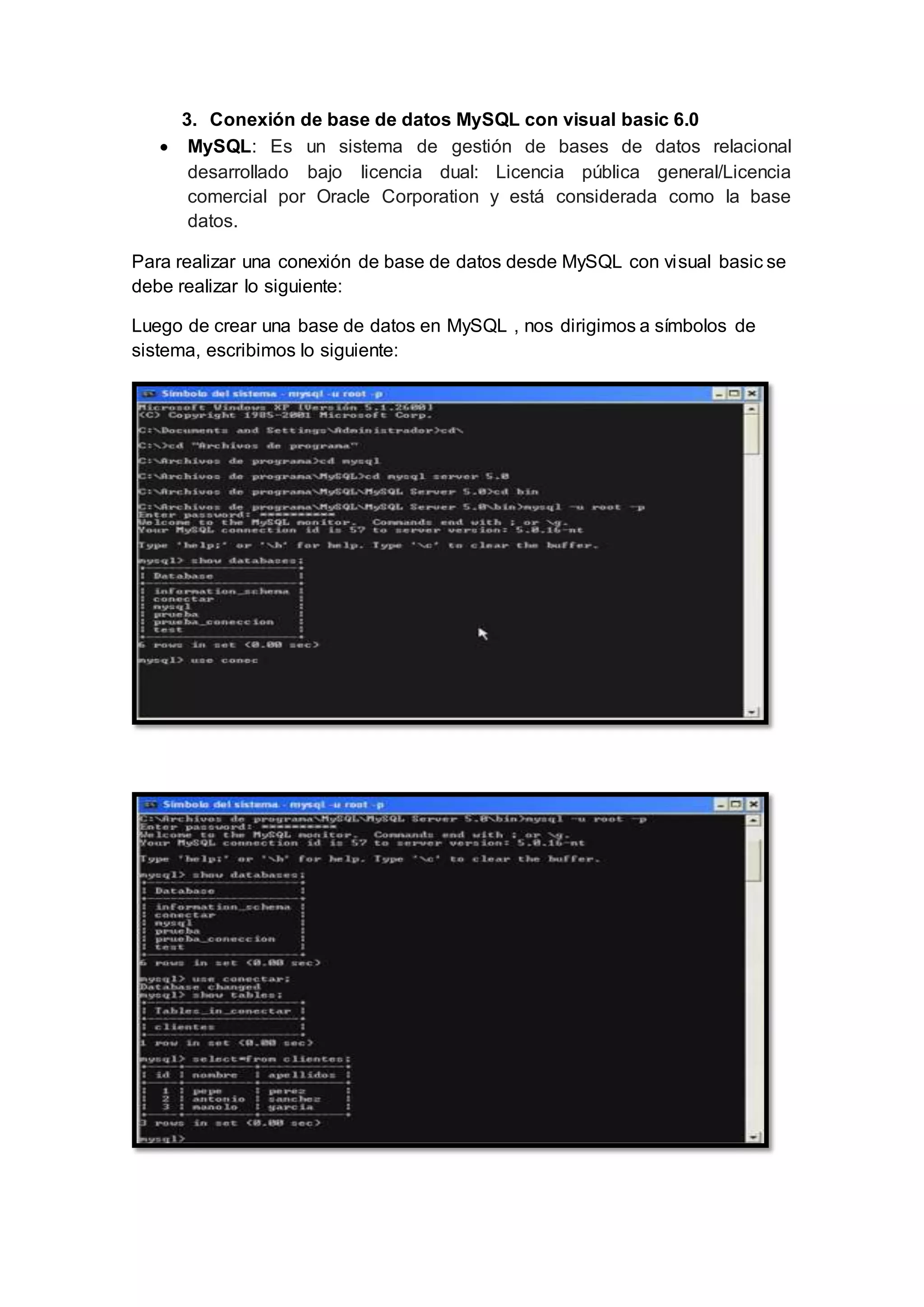 3. Conexión de base de datos MySQL con visual basic 6.0
 MySQL: Es un sistema de gestión de bases de datos relacional
desarrollado bajo licencia dual: Licencia pública general/Licencia
comercial por Oracle Corporation y está considerada como la base
datos.
Para realizar una conexión de base de datos desde MySQL con visual basic se
debe realizar lo siguiente:
Luego de crear una base de datos en MySQL , nos dirigimos a símbolos de
sistema, escribimos lo siguiente:
 