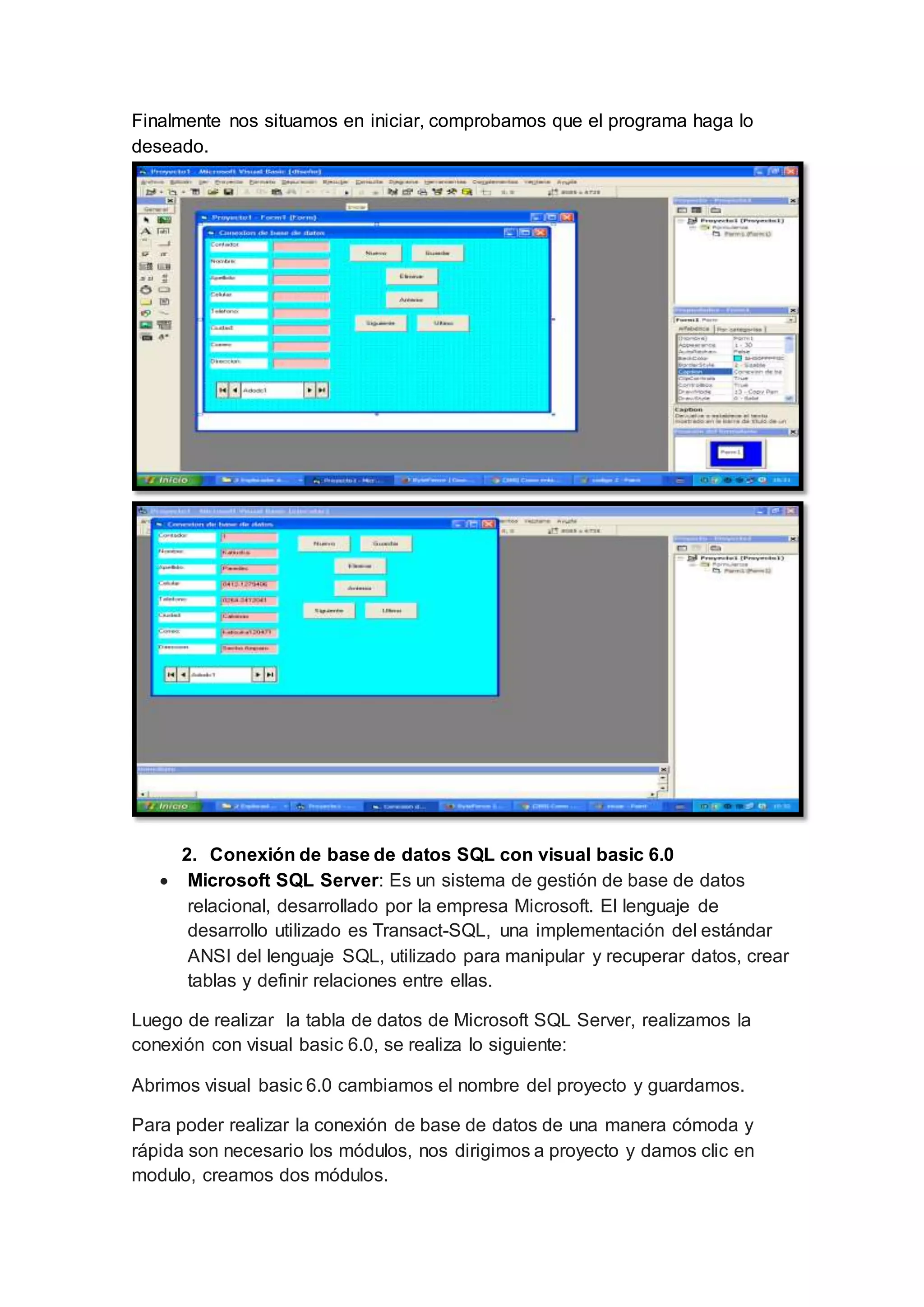 Finalmente nos situamos en iniciar, comprobamos que el programa haga lo
deseado.
2. Conexión de base de datos SQL con visual basic 6.0
 Microsoft SQL Server: Es un sistema de gestión de base de datos
relacional, desarrollado por la empresa Microsoft. El lenguaje de
desarrollo utilizado es Transact-SQL, una implementación del estándar
ANSI del lenguaje SQL, utilizado para manipular y recuperar datos, crear
tablas y definir relaciones entre ellas.
Luego de realizar la tabla de datos de Microsoft SQL Server, realizamos la
conexión con visual basic 6.0, se realiza lo siguiente:
Abrimos visual basic 6.0 cambiamos el nombre del proyecto y guardamos.
Para poder realizar la conexión de base de datos de una manera cómoda y
rápida son necesario los módulos, nos dirigimos a proyecto y damos clic en
modulo, creamos dos módulos.
 