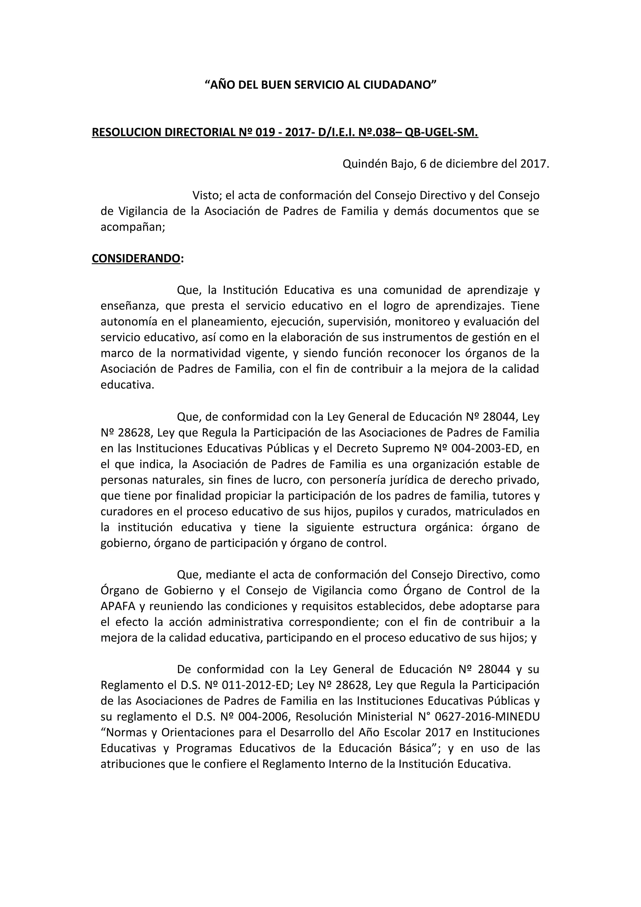 “AÑO DEL BUEN SERVICIO AL CIUDADANO”
RESOLUCION DIRECTORIAL Nº 019 - 2017- D/I.E.I. Nº.038– QB-UGEL-SM.
Quindén Bajo, 6 de diciembre del 2017.
Visto; el acta de conformación del Consejo Directivo y del Consejo
de Vigilancia de la Asociación de Padres de Familia y demás documentos que se
acompañan;
CONSIDERANDO:
Que, la Institución Educativa es una comunidad de aprendizaje y
enseñanza, que presta el servicio educativo en el logro de aprendizajes. Tiene
autonomía en el planeamiento, ejecución, supervisión, monitoreo y evaluación del
servicio educativo, así como en la elaboración de sus instrumentos de gestión en el
marco de la normatividad vigente, y siendo función reconocer los órganos de la
Asociación de Padres de Familia, con el fin de contribuir a la mejora de la calidad
educativa.
Que, de conformidad con la Ley General de Educación Nº 28044, Ley
Nº 28628, Ley que Regula la Participación de las Asociaciones de Padres de Familia
en las Instituciones Educativas Públicas y el Decreto Supremo Nº 004-2003-ED, en
el que indica, la Asociación de Padres de Familia es una organización estable de
personas naturales, sin fines de lucro, con personería jurídica de derecho privado,
que tiene por finalidad propiciar la participación de los padres de familia, tutores y
curadores en el proceso educativo de sus hijos, pupilos y curados, matriculados en
la institución educativa y tiene la siguiente estructura orgánica: órgano de
gobierno, órgano de participación y órgano de control.
Que, mediante el acta de conformación del Consejo Directivo, como
Órgano de Gobierno y el Consejo de Vigilancia como Órgano de Control de la
APAFA y reuniendo las condiciones y requisitos establecidos, debe adoptarse para
el efecto la acción administrativa correspondiente; con el fin de contribuir a la
mejora de la calidad educativa, participando en el proceso educativo de sus hijos; y
De conformidad con la Ley General de Educación Nº 28044 y su
Reglamento el D.S. Nº 011-2012-ED; Ley Nº 28628, Ley que Regula la Participación
de las Asociaciones de Padres de Familia en las Instituciones Educativas Públicas y
su reglamento el D.S. Nº 004-2006, Resolución Ministerial N° 0627-2016-MINEDU
“Normas y Orientaciones para el Desarrollo del Año Escolar 2017 en Instituciones
Educativas y Programas Educativos de la Educación Básica”; y en uso de las
atribuciones que le confiere el Reglamento Interno de la Institución Educativa.
 