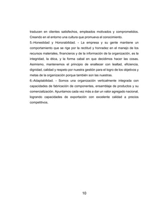 10
traducen en clientes satisfechos, empleados motivados y comprometidos.
Creando en el entorno una cultura que promueva el conocimiento.
5.-Honestidad y Honorabilidad. - La empresa y su gente mantiene un
comportamiento que se rige por la rectitud y honradez en el manejo de los
recursos materiales, financieros y de la información de la organización, es la
integridad, la ética, y la forma cabal en que decidimos hacer las cosas.
Asimismo, mantenemos el principio de enaltecer con lealtad, eficiencia,
dignidad, calidad y respeto por nuestra gestión para el logro de los objetivos y
metas de la organización porque también son las nuestras.
6.-Adaptabilidad. - Somos una organización verticalmente integrada con
capacidades de fabricación de componentes, ensamblaje de productos y su
comercialización. Apuntamos cada vez más a dar un valor agregado nacional,
logrando capacidades de exportación con excelente calidad a precios
competitivos.
 