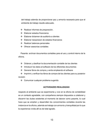 13
del trabajo además de proporcionar paz y armonía necesaria para que el
ambiente de trabajo resulte adecuado.
❖ Realizar informes de preparación.
❖ Elaborar estados financieros
❖ Elaborar dictamen de auditoría a clientes
❖ Elaborar reexpresion de estados financieros
❖ Realizar balances personales
❖ Ofrecer asesorías contables
Pasante: archivar documentos contables para el uso y control interno de la
oficina.
❖ Ordenar y clasificar la documentación contable de los clientes
❖ Introducir los datos al software de los diferentes documentos
❖ Generar libros de compra y venta empleando el software
❖ Imprimir y verificar los libros de compra de los clientes para su posterior
revisión
❖ Comunicar cualquier problema sugerido
ACTIVIDADES REALIZADAS
respecto al ambiente que se experimenta y vive en la oficina de contabilidad
es un contexto agradable, con compañeros siempre dispuestos a colaborar y
discernir las dudas existentes al momento de laborar como pasante, lo cual
hace que se amplíen y desarrollen los conocimientos contables durante las
instancia en la oficina, además se trabaja con armonía y tranquilidad por lo que
la experiencia vivida allí es de total agrado.
 