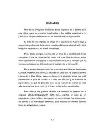 17
CONCLUSION
Uno de los principales problemas de las empresas es el control de la
caja chica, pues las entradas insuficientes o las salidas excesivas y no
justificadas influyen directamente en las finanzas de toda organización.
El éxito de una empresa se refleja en el estado de su flujo de caja, y
una gestión profesional de la misma resulta en la buena administración de la
compañía en general y una mayor rentabilidad.
Pero, desde siempre, esa ha sido un área de la contabilidad de las
compañías donde se presentan las malas prácticas. Una de ellas es echar
mano del dinero de la caja para la adquisición de artículos o servicios que no
son necesarios para las actividades empresariales de la corporación.
De acuerdo a las observaciones y estudios realizados en la empresa
COMERCIALIZADORA 2014 C.A, se pudo constatar que no existe un control
interno de la Caja Chica, estos es debido a la situación actual que está
presentando el país en cuanto a la falta del efectivo y la ausencia de
proveedores, lo que ha generado que no se realicen los cierres de mes
adecuadamente y no se reponga el dinero en las fechas establecidas.
Para concluir me gustaría recalcar que realizado la pasantía en la
empresa COMERCIALIZADORA 2014, C.A., significó el inicio de un
crecimiento profesional lleno de experiencias muy nutritivas. Con el transcurso
del tiempo y las habilidades obtenidas, pude efectuar de manera correcta
todas las actividades a realizar.
 