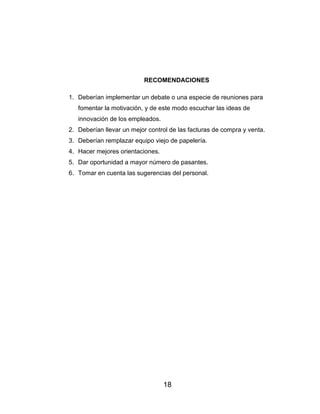18
RECOMENDACIONES
1. Deberían implementar un debate o una especie de reuniones para
fomentar la motivación, y de este modo escuchar las ideas de
innovación de los empleados.
2. Deberían llevar un mejor control de las facturas de compra y venta.
3. Deberían remplazar equipo viejo de papelería.
4. Hacer mejores orientaciones.
5. Dar oportunidad a mayor número de pasantes.
6. Tomar en cuenta las sugerencias del personal.
 