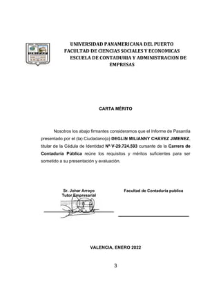 3
UNIVERSIDAD PANAMERICANA DEL PUERTO
FACULTAD DE CIENCIAS SOCIALES Y ECONOMICAS
ESCUELA DE CONTADURIA Y ADMINISTRACION DE
EMPRESAS
CARTA MÉRITO
Nosotros los abajo firmantes consideramos que el Informe de Pasantía
presentado por el (la) Ciudadano(a) DEGLIN MILIANNY CHAVEZ JIMENEZ,
titular de la Cédula de Identidad Nº·V-29.724.593 cursante de la Carrera de
Contaduría Pública reúne los requisitos y méritos suficientes para ser
sometido a su presentación y evaluación.
Sr. Johar Arroyo
Tutor Empresarial
_____________________________
Facultad de Contaduría publica
VALENCIA, ENERO 2022
 