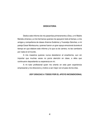 4
DEDICATORIA
Dedico este informe de mis pasantías primeramente a Dios, a mi Madre
Mariela Jimenez y a mis hermanos quienes me apoyaron todo el tiempo, a mis
amigos y compañeros de clases Arianna Gutiérrez y Yusneilys Sánchez, a mi
pareja Cesar Montezuma, quienes fueron un gran apoyo emocional durante el
tiempo en que elabore este informe y lo que va de carrera, no lao cambiaría
por nada en el mundo.
A mis maestros quienes nunca desistieron al enseñarme, aun sin
importar que muchas veces no ponía atención en clase, a ellos que
continuaron depositando su esperanza en mí.
A mi tutor profesional quien me oriento en esta gran experiencia
empresarial y me direcciono y motivo a ser mejor con el paso de los días.
DOY GRACIAS A TODOS POR EL APOYO INCONDICIONAL
 