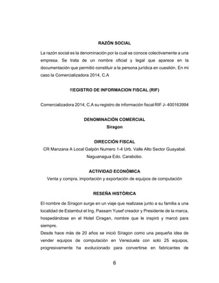 6
RAZÓN SOCIAL
La razón social es la denominación por la cual se conoce colectivamente a una
empresa. Se trata de un nombre oficial y legal que aparece en la
documentación que permitió constituir a la persona jurídica en cuestión. En mi
caso la Comercializadora 2014, C.A
REGISTRO DE INFORMACION FISCAL (RIF)
Comercializadora 2014, C.A su registro de información fiscal RIF J- 400163994
DENOMINACIÓN COMERCIAL
Síragon
DIRECCIÓN FISCAL
CR Manzana A Local Galpón Numero 1-4 Urb. Valle Alto Sector Guayabal.
Naguanagua Edo. Carabobo.
ACTIVIDAD ECONÓMICA
Venta y compra, importación y exportación de equipos de computación
RESEÑA HISTÓRICA
El nombre de Síragon surge en un viaje que realizase junto a su familia a una
localidad de Estambul el Ing. Passam Yusef creador y Presidente de la marca,
hospedándose en el Hotel Ciragan, nombre que le inspiró y marcó para
siempre.
Desde hace más de 20 años se inició Síragon como una pequeña idea de
vender equipos de computación en Venezuela con solo 25 equipos,
progresivamente ha evolucionado para convertirse en fabricantes de
 