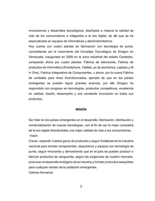 7
innovaciones y desarrollos tecnológicos, diseñados a mejorar la calidad de
vida de los consumidores e integrarlos a la era digital, de allí que se ha
especializado en equipos de informáticas y electrodomésticos.
Hoy cuenta con cuatro plantas de fabricación con tecnología de punta,
consolidando así el crecimiento del Complejo Tecnológico de Síragon en
Venezuela, inaugurado en 2009 en la zona industrial del estado Carabobo,
compuesto ahora por cuatro plantas: Fábrica de televisores, Fabrica de
productos de informática (Smartphone, Tablets, pc de escritorios, Laptops y Al
in One), Fabrica Integradora de Componentes, y ahora, por la nueva Fábrica
de unidades para Aires Acondicionados, ejemplo de que en los países
emergentes se pueden lograr grandes avances, por ello Síragon ha
respondido con progreso en tecnologías, productos competitivos, excelencia
en calidad, diseño, desempeño y una constante innovación en todos sus
productos.
MISIÓN
Ser líder en los países emergentes en el desarrollo, fabricación, distribución y
comercialización de nuevas tecnologías, con el fin de ser la mejor compañía
de la era digital ofreciéndoles una mejor calidad de vida a los consumidores.
Visión
Crecer, expandir nuestra gama de productos y seguir fortaleciendo la industria
nacional para brindar componentes, dispositivos y equipos con tecnología de
punta, seguir innovando y demostrando que en el país se pueden producir o
fabricar productos de vanguardia, según las exigencias de nuestro mercado,
promover el desarrollo endógeno de la industria y brindar productos asequibles
para cualquier estrato de la población emergentes.
Valores Humanos
 