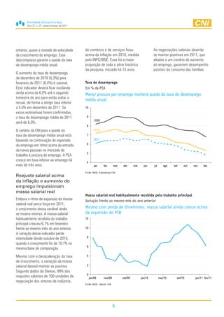 Ano 27, n. 01, janeiro/março de 2011




anterior, quase a metade da velocidade         do comércio e de serviços ficou                           As negociações salariais deverão
de crescimento do emprego. Esse                acima da inflação em 2010, medida                         se manter positivas em 2011, que
descompasso garante a queda da taxa            pelo INPC/IBGE. Essa foi a maior                          aliadas a um cenário de aumento
de desemprego média anual.                     proporção de toda a série histórica                       do emprego, garantem desempenho
                                               da pesquisa, iniciada há 15 anos.                         positivo do consumo das famílias.
O aumento da taxa de desemprego
de dezembro de 2010 (5,3%) para
fevereiro de 2011 (6,4%) é sazonal.            Taxa de desemprego
Esse indicador deverá ficar oscilando          Em % da PEA
ainda acima de 6,0% até o segundo              Menor procura por emprego manterá queda da taxa de desemprego
trimestre do ano para então voltar a
                                               média anual
recuar, de forma a atingir taxa inferior
a 5,0% em dezembro de 2011. Se                 10
essas estimativas forem confirmadas,
a taxa de desemprego média de 2011              9
                                                        2009
será de 6,0%.
                                                8
O cenário da CNI para a queda da                        2010
taxa de desemprego média anual está             7
baseado na continuação da expansão                      2011
do emprego em ritmo acima da entrada            6

de novas pessoas no mercado de
                                                5
trabalho à procura de emprego. A PEA
cresce em taxa inferior ao emprego há
                                                4
mais de três anos.                                      jan     fev        mar   abr      mai     jun    jul      ago   set    out   nov    dez

                                               Fonte: IBGE. Estimativas CNI
Reajuste salarial acima
da inflação e aumento do
emprego impulsionam
massa salarial real
                                               Massa salarial real habitualmente recebida pelo trabalho principal
Embora o ritmo de expansão da massa            Variação frente ao mesmo mês do ano anterior
salarial real perca força em 2011,
o crescimento dessa variável ainda             Mesmo com perda de dinamismo, massa salarial ainda cresce acima
se mostra intenso. A massa salarial            da expansão do PIB
habitualmente recebida do trabalho             12
principal cresceu 6,1% em fevereiro
frente ao mesmo mês do ano anterior.           10
A variação desse indicador perde
intensidade desde outubro de 2010,              8

quando o crescimento foi de 10,1% na
                                                6
mesma base de comparação.

Mesmo com a desaceleração da taxa               4
de crescimento, a variação da massa
salarial deverá manter-se positiva.             2
Segundo dados do Dieese, 89% dos
                                                0
reajustes salariais de 700 unidades de              jan/09      mai/09           set/09         jan/10         mai/10     set/10      jan/11 fev/11
negociação dos setores da indústria,
                                               Fonte: IBGE, cálculo: CNI




                                                                           5
 