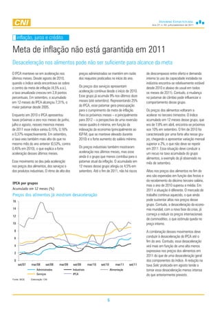Ano 27, n. 03, julho/setembro de 2011




     inflação, juros e crédito

Meta de inflação não está garantida em 2011
Desaceleração nos alimentos pode não ser suficiente para alcance da meta
O IPCA manteve-se em aceleração nos                    preços administrados se mantém em razão         de descompasso entre oferta e demanda
últimos meses. Desde agosto de 2010,                   dos reajustes praticados no início do ano.      interna (o uso da capacidade instalada na
quando o índice ainda encontrava-se sobre                                                              indústria encontra-se relativamente estável
o centro da meta de inflação (4,5% a.a.),              Os preços dos serviços apresentam               desde 2010 e abaixo do usual em todos
a taxa anualizada cresceu em 2,8 pontos                aceleração contínua desde o início de 2010.     os meses de 2011). Contudo, a mudança
percentuais. Em setembro, o acumulado                  Esse grupo já acumula 9% nos últimos doze       no patamar de câmbio pode influenciar o
em 12 meses do IPCA alcançou 7,31%, o                  meses (até setembro). Representando 25%         comportamento desse grupo.
maior patamar desde 2005.                              do IPCA, esse patamar gera preocupação
                                                       para o cumprimento da meta de inflação.         Os preços dos alimentos voltaram a
Enquanto em 2010 o IPCA apresentou                     Para os próximos meses – e principalmente       acelerar no terceiro trimestre. O índice
taxas próximas a zero nos meses de junho,              para 2012 – a perspectiva de uma reversão       acumulado em 12 meses desse grupo, que
julho e agosto, nesses mesmos meses                    nesse quadro é mínima, em função da             era de 7,8% em abril, encontra-se próximos
de 2011 esse índice variou 0,15%, 0,16%                indexação da economia (principalmente ao        aos 10% em setembro. O fim de 2010 foi
e 0,37% respectivamente. Em setembro,                  IGP-M, que se manteve elevado durante           caracterizado por uma forte alta nesse gru-
a taxa veio também mais alta do que no                 2010) e o forte aumento do salário mínimo.      po, chegando a apresentar variação mensal
mesmo mês do ano anterior (0,53%, contra                                                               superior a 2%, o que não deve se repetir
0,45% em 2010), o que explica a forte                  Os preços industriais também mostraram          em 2011. Essa situação deve conduzir a
aceleração desses últimos meses.                       aceleração nos últimos meses, mas esse          um recuo na taxa acumulada do grupo
                                                       ainda é o grupo que menos contribui para o      alimentos, a exemplo do já observado no
Esse movimento se deu pela aceleração                  patamar atual da inflação. O acumulado em       mês de setembro.
nos preços dos alimentos, dos serviços e               12 meses desse grupo atingiu os 4,5% em
dos produtos industriais. O ritmo de alta dos          setembro. Até o fim de 2011, não há riscos      Altas nos preços dos alimentos no fim do
                                                                                                       ano são esperadas em função das festas e
                                                                                                       do recebimento do décimo terceiro salário,
IPCA por grupos
                                                                                                       mas o ano de 2010 superou a média. Em
Acumulado em 12 meses (%)                                                                              2011 a situação é diferente. O mercado de
Preços dos alimentos já mostram desaceleração                                                          trabalho continua aquecido, o que ainda
16                                                                                                     pode sustentar altas nos preços desse
                                                                                                       grupo. Contudo, a desaceleração da econo-
14                                                                                                     mia mundial, com a nova fase da crise, já
12
                                                                                                       começa a reduzir os preços internacionais
                                                                                                       de commodities, o que estimula queda no
10                                                                                                     preço interno.
 8                                                                                                     A combinação desses movimentos deve
 6                                                                                                     conduzir à desaceleração do IPCA até o
                                                                                                       fim do ano. Contudo, essa desaceleração
 4                                                                                                     virá mais em função de uma alta menos
                                                                                                       expressiva nos preços dos alimentos em
 2
                                                                                                       2011 do que de uma desaceleração geral
 0                                                                                                     dos componentes do índice. A redução na
     set/07   mar/08       set/08   mar/09      set/09        mar/10   set/10       mar/11    set/11   taxa Selic praticada em agosto tende a
                   Administrados                Industriais                     Alimentação            tornar essa desaceleração menos intensa
                   Serviços                     IPCA                                                   do que anteriormente previsto.
Fonte: IBGE   Elaboração: CNI




                                                                            6
 