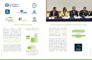 Por cuarto año
consecutivo se realizó el análisis
del Pulso Metropolitano de
Seguridad, una encuesta de
percepción diseñada y aplicada
por el Tecnológico de Monterrey, en
la que se incluyen los indicadores
de la percepción ciudadana de
seguridad en 9 municipios de la
metrópoli,elEstadoylaFederación.
De la mano con nuestros aliados
CAINTRA, COPARMEX, CANACO y
el Centro de Integración Ciudadana
(CIC) realizamos la difusión de los
hallazgos del Pulsómetro 2015.
MEJORESGOBIERNOS
Pulso Metropolitano
MEJORESGOBIERNOS
Por quinto año consecutivo,
seguimos realizando un análisis
de las estadísticas oficiales de
incidencia delictiva en el estado
conjuntamente con CANACO,
CAINTRA, COPARMEX y el CIC.
Para sumar esfuerzos con otros
organismos civiles del país, en
octubre de 2015 nos integramos a
la Red Nacional de Observatorios,
certificados por el Observatorio
Nacional Ciudadano junto con el
CIC. A partir de ese entonces, he-
mos conformado el Observatorio
Ciudadano de Nuevo León.
Observatorio Ciudadano de Nuevo León
En 2015 emitimos
6 reportes periódicos
en los que informamos, a
través de:
ruedas de prensa y redes
sociales2012
2015
17.4%
30.6%
Ciudadanos dijeron que su
municipio es seguro.
Sin embargo,
de los habitantes sigue
manifestando tener nada
de confianza en la policía
de su municipio.
44.4%
 