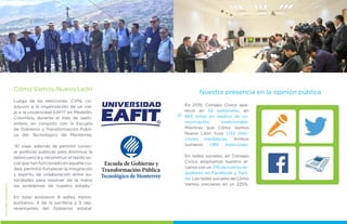 CómoVamos,NuevoLeón
Luego de las elecciones, CVNL co-
adyuvo a la organización de un via-
je a la universidad EAFIT en Medellín,
Colombia, durante el mes de septi-
embre, en conjunto con la Escuela
de Gobierno y Transformación Públi-
ca del Tecnológico de Monterrey.
“El viaje, además de permitir conoc-
er políticas públicas para disminuir la
delincuencia y reconstruir el tejido so-
cial que han funcionado en aquella ciu-
dad, permitió fortalecer la integración
y espíritu de colaboración entre au-
toridades para resolver de la mano
los problemas de nuestro estado.“
En total asistieron 8 ediles metro-
politanos, 4 de la periferia y 5 rep-
resentantes del Gobierno estatal.
MEJORESGOBIERNOS
24
En 2015, Consejo Cívico apa-
reció en 52 editoriales, en
683 notas en medios de co-
municación tradicionales.
Mientras que Cómo Vamos
Nuevo León tuvo 1,132 men-
ciones mediáticas. Ambos
sumaron 1,185 menciones.
En redes sociales, en Consejo
Cívico ampliamos nuestro al-
cance con un 31% de nuevos se-
guidores en Facebook y Twit-
ter. Las redes sociales de Cómo
Vamos crecieron en un 225%.
Nuestra presencia en la opinión pública
 