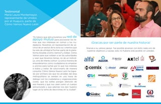 “Es básico que estructuremos una red de
apoyo mutuo para pocisionar los te-
mas que nos interesan en común a los ciu-
dadanos. Nosotros, en representación de ve-
cinos de un sector de la zona sur, creemos que
ha sido de utilidad el formar parte de la plata-
forma Alcalde ¿Cómo Vamos? y Góber, Cómo
Vamos para que volteen a ver las autoridades
y vean que llevamos temas, no de un individ-
uo, sino de interés común. La única manera de
empoderarnos como ciudadanos es empezar
a unirnos para luchar por lo que nos interesa
a todos y tratar de solucionarlo de manera
conjunta. Cómo Vamos Nuevo León ha logra-
do por primera vez que los alcaldes del área
metropolitana se sienten en una mesa de
diálogo con los ciudadanos y organizaciones
civiles, que los ediles pongan atención de
esa manera y que nos vean como un cuerpo
estructurado y que además nos den nuestro
lugar en la toma de deciciones en la ciudad”.
Testimonial
María Laura Montemayor,
representante de Unidos
por el Huajuco, parte de
Cómo Vamos Nuevo León
¡Gracias por ser parte de nuestra historia!
Gracias a su valioso apoyo fue posible alcanzar con éxito cada uno de
nuestros objetivos y causas, esto no hubiera sido posible sin ustedes.
 