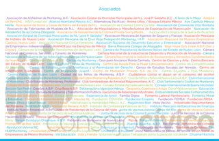 Asociados
· Asociación de Alzheimer de Monterrey, A.C. · Asociación Estatal de Cronistas Municipales de N.L. José P. Saldaña, A.C. · A favor de lo Mejor · Adopta
un Perro NL · Alfa Fundación · Alianza Heartland México A.C.· Alternativas Pacíficas · Anima Urbis, / Bosque Urbano México · Asis Capítulo México
Norte · Asociación de Asilos y Casas de Retiro del Estado de N.L. · Asociación de Colonos Contry La Silla · Asociación de Colonos de Villa Montaña
· Asociación de Fabricantes de Muebles de N.L. · Asociación de Maquiladoras y Manufactureras de Exportación de Nuevo León · Asociación de
Residentes de la Colonia Obispado · Asociación de Residentes de la Colonia Privada Sierra Madre · Asociación Ecológica de la Sierra de Picachos
· Asociación Estatal de Cronistas Municipales de NL “José P. Saldaña” · Asociación Mexicana de Agentes de Seguros y Fianzas · Asociación Mexicana
de Hoteles de Nuevo León · Asociación Mexicana de la Cruz Roja Delegación Monterrey, I.A.P. · Asociación Mexicana de Mujeres Empresarias
Capítulo Nuevo León · Asociación Nacional Cívica Femenina · Asociación Nacional de Desarrollo Ejecutivo y Empresarial · Asociación Nacional
de Empresarios Independientes · AVANCE por los Derechos de México · Barra Mexicana Colegio de Abogados · Boys Hope Girls Hope A.B.P. (Ser y
Crecer) · Cámara de la Industria de Transformación de Nuevo León · Cámara de Propietarios de Bienes Raíces del Estado de Nuevo León · Cámara
Nacional de Comercio, Servicios y Turismo de Monterrey · Cámara Nacional de la Industria de Desarrollo y Promoción de Vivienda · Cámara
Nacional de la Industria de las Artes Gráficas Delegación Nuevo León · Cámara Nacional de la Industria de Restaurantes y Alimentos Condimentados
de Nuevo León · Cambiando Vidas, A.B.P. · Cáritas de Monterrey · Casa para Ancianos Monte Carmelo · Centro de Ciencias y Arte · Centro Bancario
del Estado de Nuevo León · Centro Cultural Loyola de Monterrey · Centro de Ayuda Para la Mujer Latinoamericana · Centro de Competitividad
de Monterrey · Centro de Estudios sobre la Enseñanza y el Aprendizaje del Derecho · Centro de Estudios Sociales del Noreste · Centro de
Información Ciudadana · Centro de Integración Juvenil · Centro de Mediación Privado, S.A. de C.V. · Centro Ecuestre y Polo Monterrey
· Centro Patronal de Nuevo León · Ciudad de los Niños de Monterrey, A.B.P. · Ciudadanos contra el abuso en el consumo del alcohol
·CiudadanosenApoyoalosDerechosHumanos·ClubdeFutbolMonterreyRayados,A.C.·ClubdeNiñosyNiñasdeNuevoLeón,A.B.P.·ClubInternacional
de Monterrey · Club Rotario de Monterrey, Profesional · Club Sembradores de Amistad Regiomontano, A. C . · Club Sertoma de la Ciudad de Monterrey
· Colegio de Arquitectos de Nuevo León · Comité Provida Nuevo León · Consejo Estatal Agropecuario de NL · Consejo Internacional de Buena Vecindad,
SecciónSanPedro·CreeSer,A.B.P.·CruzRosaA.B.P.·DeliberacióneIdeasporMéxico ·Despierta,CuestionayActúa·DonaMedicamentos·Educación
yFormaciónOHANA·EscueladeGobiernoyTransformaciónPública·EjecutivosdeRelacionesIndustriales·EmprendedoresSocialesComprometidos
· Enlazando Esfuerzos Conjuntos · Evolución Mexicana · Experiencia de Amor · Familia Digna · Fomento Laboral Penitenciario · Fomento Moral
y Educativo · Formando Emprendedores A.B.P. Impulsa NL · Fundación CONVIDA · Fundación Ecopolis · Fundación FEMSA · Fundación FRISA ·
Género, Ética y Salud Sexual · GRUPO Kplan · Hábitat para la Humanidad México A.C. · Hagámoslo Bien · Hola Vecino · Industriales Regiomontanos
del Poniente · INGENIUM A.B.P. · Institución Renace, A.B.P. · Instituto de Contadores Públicos de N.L. · Instituto Mexicano de Ejecutivos de Finanzas
· Instituto Nuevo Amanecer, A.B.P. · Junta de Residentes de la Colonia del Valle · Junta de vecinos colonia Cortijo del Río · Junta de Vecinos Colonia
Privada Sierra Nevada · Junta de Vecinos de la Colonia Anáhuac · Junta de Vecinos de la Colonia Fuentes del Valle · Junta de Vecinos de la Colonia
Hacienda El Rosario · México Sin Corrupción · Movimiento de Activación Ciudadana · Niños en Acción / Actuemos Hoy por México · No a Conducir
Ebrio · Parque Ecológico Chipinque, A.B.P. · Patronato de Bomberos de Nuevo León · Paz es · Polígono Edison · Profesionistas Uniendo Esfuerzos ·
Promoción de Paz, A.B.P. · Promotora de Valores y Conciencia Ciudadana por México · Puertas Abiertas, A.B.P. · Red Familia · Reforestación Extrema
· Revolución Animal AC · Salud Mental Para Indigentes · Sattva · Servicios a la Juventud · Tecnológico de Monterrey · Tejedoras de Cambios · The
HUB Monterrey · Universidad de Monterrey · Unidos lo Lograremos · Unidos por el Huajuco · Union Neoleonesa de padres de familia · Unión Social de
Empresarios de Mexico Monterrey · Vía Educación · Vida y Familia · Voluntarios en Equipo Trabajando por la Superación con Amor · Zihuame Mochilla
 