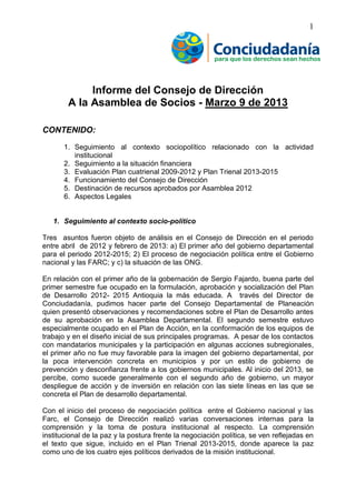 1
Informe del Consejo de Dirección
A la Asamblea de Socios - Marzo 9 de 2013
CONTENIDO:
1. Seguimiento al contexto sociopolítico relacionado con la actividad
institucional
2. Seguimiento a la situación financiera
3. Evaluación Plan cuatrienal 2009-2012 y Plan Trienal 2013-2015
4. Funcionamiento del Consejo de Dirección
5. Destinación de recursos aprobados por Asamblea 2012
6. Aspectos Legales
1. Seguimiento al contexto socio-político
Tres asuntos fueron objeto de análisis en el Consejo de Dirección en el periodo
entre abril de 2012 y febrero de 2013: a) El primer año del gobierno departamental
para el periodo 2012-2015; 2) El proceso de negociación política entre el Gobierno
nacional y las FARC; y c) la situación de las ONG.
En relación con el primer año de la gobernación de Sergio Fajardo, buena parte del
primer semestre fue ocupado en la formulación, aprobación y socialización del Plan
de Desarrollo 2012- 2015 Antioquia la más educada. A través del Director de
Conciudadanía, pudimos hacer parte del Consejo Departamental de Planeación
quien presentó observaciones y recomendaciones sobre el Plan de Desarrollo antes
de su aprobación en la Asamblea Departamental. El segundo semestre estuvo
especialmente ocupado en el Plan de Acción, en la conformación de los equipos de
trabajo y en el diseño inicial de sus principales programas. A pesar de los contactos
con mandatarios municipales y la participación en algunas acciones subregionales,
el primer año no fue muy favorable para la imagen del gobierno departamental, por
la poca intervención concreta en municipios y por un estilo de gobierno de
prevención y desconfianza frente a los gobiernos municipales. Al inicio del 2013, se
percibe, como sucede generalmente con el segundo año de gobierno, un mayor
despliegue de acción y de inversión en relación con las siete líneas en las que se
concreta el Plan de desarrollo departamental.
Con el inicio del proceso de negociación política entre el Gobierno nacional y las
Farc, el Consejo de Dirección realizó varias conversaciones internas para la
comprensión y la toma de postura institucional al respecto. La comprensión
institucional de la paz y la postura frente la negociación política, se ven reflejadas en
el texto que sigue, incluido en el Plan Trienal 2013-2015, donde aparece la paz
como uno de los cuatro ejes políticos derivados de la misión institucional.
 