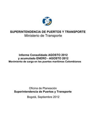 SUPERINTENDENCIA DE PUERTOS Y TRANSPORTE
            Ministerio de Transporte




       Informe Consolidado AGOSTO 2012
       y acumulado ENERO - AGOSTO 2012
Movimiento de carga en los puertos marítimos Colombianos




              Oficina de Planeación
    Superintendencia de Puertos y Transporte
              Bogotá, Septiembre 2012
 