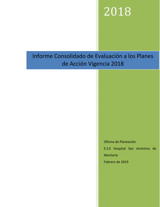 2018
Oficina de Planeación
E.S.E Hospital San Jerónimo de
Montería
Febrero de 2019
Informe Consolidado de Evaluación a los Planes
de Acción Vigencia 2018
 
