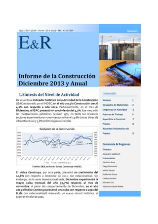 12/02/2014 | E&R – Perón 725 8 piso | +5411 4325 4339

Número 1

E &R
Informe de la Construcción
Diciembre 2013 y Anual
1. Síntesis del Nivel de Actividad
De acuerdo al Indicador Sintético de la Actividad de la Construcción
(ISAC) elaborado por el INDEC, en el año 2013 la Construcción creció
4,6% con respecto a año 2012. Particularmente, en el mes de
Diciembre, el ISAC presentó un crecimiento del 5,
sentó
5,2%. Ese mes, sólo
las construcciones petroleras cayeron 13%, en tanto los restantes
sectores experimentaron crecimientos entre el 13,6% (otras obras de
infraestructura) y 3,8% (edificios para vivienda).

Contenido
Síntesis

1

Despacho de Materiales

2

Empresas en Actividad

5

Puestos de Trabajo

5

Superficie a Construir

7

Precios

8

Acuerdos Voluntarios de
Precios

Economía & Regiones
Director:
Alejandro Caldarelli

Economistas:
Verónica Sosa

Fuente: E&R, en base a Grupo Construya e INDEC

El Índice Construya, por otra parte, presentó un crecimiento del
10,6% con respecto a diciembre de 2012, con estacionalidad. Sin
2012
embargo, en la serie desestacionalizada, Diciembre experimentó la
desestacionalizada
mayor caída mensual del año (
(-7,7%) respecto al mes de
noviembre. A pesar del comportamiento de Diciembre, en el año
2013 el Índice Construya presentó una suba con respecto a 2012 del
8,7% (sin estacionalidad) marcando un nuevo récord histórico, al
superar el valor de 2011.

Diego Giacomini
Mario Sotuyo
Guillermo Giussi
Esteban Arrieta
Mariano Eriz
Valeria Sandoval Rebak

9

 