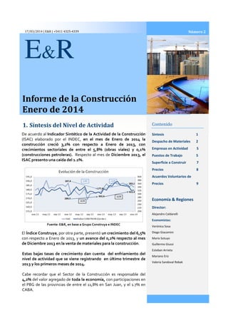 17/03/2014 | E&R | +5411 4325-4339
Informe de la Construcción
Enero de 2014
1. Síntesis del Nivel de Actividad
E&R
De acuerdo al Indicador Sintético de la Actividad de la
(ISAC) elaborado por el INDEC,
construcción creció 3,2% con respecto a Enero de 2013
crecimientos sectoriales de entre el 5,8% (obras viales) y 0,1%
(construcciones petroleras). Respecto al mes de
ISAC presento una caída del 1.2%.
Fuente: E&R, en base a Grupo Construya e INDEC
El Índice Construya, por otra parte, presentó
con respecto a Enero de 2013, y un avance
de Diciembre 2013 en la venta de materiales para la construcción
Estas bajas tasas de crecimiento dan cuenta del enfriamiento del
nivel de actividad que se viene registrando en último trimestre de
2013 y los primeros meses de 2014.
Cabe recordar que el Sector de la Construcción es responsable del
4,2% del valor agregado de toda la economía
el PBG de las provincias de entre el 11,8%
CABA.
Informe de la Construcción
Enero de 2014
Síntesis del Nivel de Actividad Contenido
Síntesis
Despacho de Materiales
Empresas en Actividad 5
Puestos de Trabajo 5
Superficie a Construir 7
Precios 8
Acuerdos Voluntarios de
Precios 9
Economía & Regiones
Director:
Alejandro Caldarelli
Economistas:
Verónica Sosa
Diego Giacomini
Mario Sotuyo
Guillermo Giussi
Esteban Arrieta
Mariano Eriz
Valeria Sandoval
Indicador Sintético de la Actividad de la Construcción
(ISAC) elaborado por el INDEC, en el mes de Enero de 2014 la
3,2% con respecto a Enero de 2013, con
sectoriales de entre el 5,8% (obras viales) y 0,1%
Respecto al mes de Diciembre 2013, el
ISAC presento una caída del 1.2%.
Fuente: E&R, en base a Grupo Construya e INDEC
, por otra parte, presentó un crecimiento del 6,5%
un avance del 0,2% respecto al mes
la venta de materiales para la construcción.
Estas bajas tasas de crecimiento dan cuenta del enfriamiento del
nivel de actividad que se viene registrando en último trimestre de
2013 y los primeros meses de 2014.
l Sector de la Construcción es responsable del
toda la economía, con participaciones en
el PBG de las provincias de entre el 11,8% en San Juan, y el 1.7% en
2014
Contenido
1
Despacho de Materiales 2
Empresas en Actividad 5
Puestos de Trabajo 5
Superficie a Construir 7
Precios 8
Acuerdos Voluntarios de
Precios 9
Economía & Regiones
Director:
Alejandro Caldarelli
Economistas:
Verónica Sosa
Diego Giacomini
Mario Sotuyo
Guillermo Giussi
Esteban Arrieta
Mariano Eriz
Valeria Sandoval Rebak
Número 2
 
