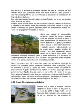 encuentran a la entrada de la granja, después se pone su uniforme en cual
consiste en un buso, pantalón u overol jean, botas de caucho, gorra, guantes y
una máscara de igual forma una vez terminada su jornada laboral antes de salir de
la granja deben ducharse.
Los autos que ingresen también deben ser desinfectados por lo que son lavados
antes de entrar a la granja.
Por otro lado si mueren pollos estos son trasladados a una fosa para acumularlos
y hacerles un tratamiento donde son disecados con cal así pierden el olor y no
atraen a animales que quieran devorarlos como por ejemplo lobos, búhos, etc.
Tampoco propagan enfermedades ni moscos.
Como una medida de conservación
ambiental cuidan de manera especial
todos los espacios verdes de la granja y
estos son revisados por inspectores que
vienen de fuera de la granja y revisan el
estado en que se encuentran los arboles
y todos los espacios verdes existentes en
la granja. Antes cortaban arboles de
espino y con esto elaboraban carbón
dentro de la granja pero como una
medida de protección ambiental ya no lo hacen. Por lo que en la actualidad se
vuelto responsabilidad de todos y cada uno de los trabajadores el cuidar las zonas
verdes de la granja para mantener un desarrollo sustentable.
Grupo oro cuenta con 12 granjas las cuales son encuentran divididas en
incubadoras, granja de gallinas ponedoras, granjas de pollos de engorde, granja
de chanchos y ganado y granja de pavos. También poseen una planta de
procesamiento de pollos donde primero reciben una mínima descarga eléctrica
para inmovilizar al pollo, después pasan por una cuchilla y les cortan la cabeza,
luego pasan a la peladora para luego ser procesados o cortados según la petición
del cliente en partes o enteros , son termo sellados y distribuidos en furgones en
cadena en frio. Grupo Oro también elabora embutidos. Ver anexo 1.

2.2.2 Colegio Técnico Agropecuario Zuleta
Mientras que la visita al Colegio Técnico
Agropecuario Zuleta la realice el día jueves 31
de enero del 2013 al llegar hable con el
Vicerrector de la institución quien amablemente
me dio un recorrido por las unidades de
5

 