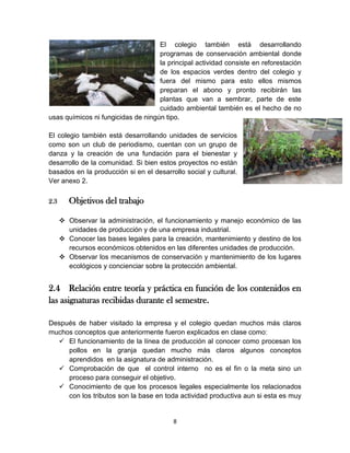El colegio también está desarrollando
programas de conservación ambiental donde
la principal actividad consiste en reforestación
de los espacios verdes dentro del colegio y
fuera del mismo para esto ellos mismos
preparan el abono y pronto recibirán las
plantas que van a sembrar, parte de este
cuidado ambiental también es el hecho de no
usas químicos ni fungicidas de ningún tipo.
El colegio también está desarrollando unidades de servicios
como son un club de periodismo, cuentan con un grupo de
danza y la creación de una fundación para el bienestar y
desarrollo de la comunidad. Si bien estos proyectos no están
basados en la producción si en el desarrollo social y cultural.
Ver anexo 2.
2.3

Objetivos del trabajo
 Observar la administración, el funcionamiento y manejo económico de las
unidades de producción y de una empresa industrial.
 Conocer las bases legales para la creación, mantenimiento y destino de los
recursos económicos obtenidos en las diferentes unidades de producción.
 Observar los mecanismos de conservación y mantenimiento de los lugares
ecológicos y concienciar sobre la protección ambiental.

2.4 Relación entre teoría y práctica en función de los contenidos en
las asignaturas recibidas durante el semestre.
Después de haber visitado la empresa y el colegio quedan muchos más claros
muchos conceptos que anteriormente fueron explicados en clase como:
 El funcionamiento de la línea de producción al conocer como procesan los
pollos en la granja quedan mucho más claros algunos conceptos
aprendidos en la asignatura de administración.
 Comprobación de que el control interno no es el fin o la meta sino un
proceso para conseguir el objetivo.
 Conocimiento de que los procesos legales especialmente los relacionados
con los tributos son la base en toda actividad productiva aun si esta es muy

8

 