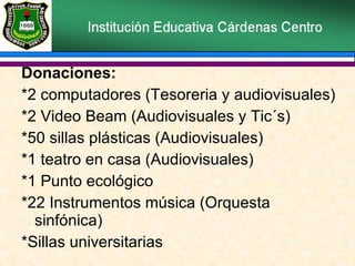 Donaciones:  *2 computadores (Tesoreria y audiovisuales) *2 Video Beam (Audiovisuales y Tic´s) *50 sillas plásticas (Audiovisuales) *1 teatro en casa (Audiovisuales) *1 Punto ecológico  *22 Instrumentos música (Orquesta sinfónica) *Sillas universitarias 